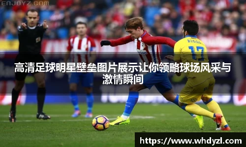 高清足球明星壁垒图片展示让你领略球场风采与激情瞬间