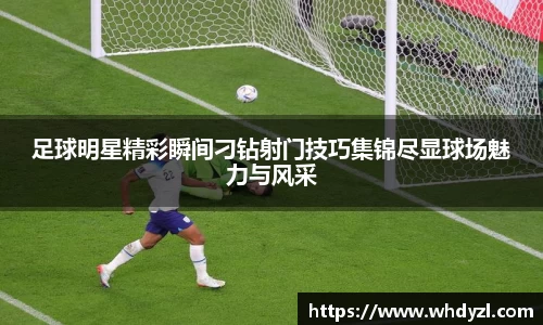 足球明星精彩瞬间刁钻射门技巧集锦尽显球场魅力与风采